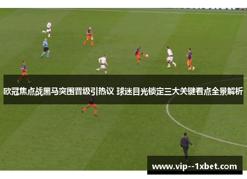 欧冠焦点战黑马突围晋级引热议 球迷目光锁定三大关键看点全景解析