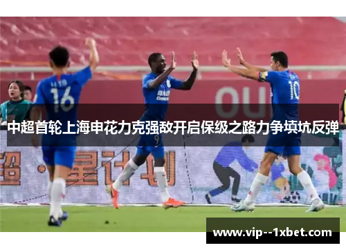 中超首轮上海申花力克强敌开启保级之路力争填坑反弹