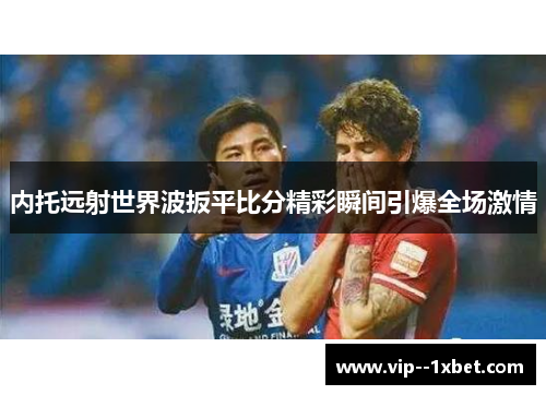 内托远射世界波扳平比分精彩瞬间引爆全场激情