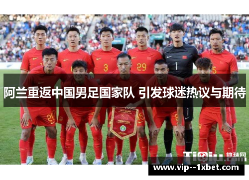 阿兰重返中国男足国家队 引发球迷热议与期待 阿兰重返中国男足国家队 引发球迷热议与期待