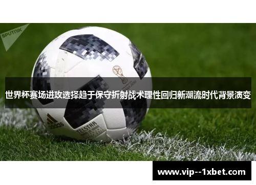 世界杯赛场进攻选择趋于保守折射战术理性回归新潮流时代背景演变